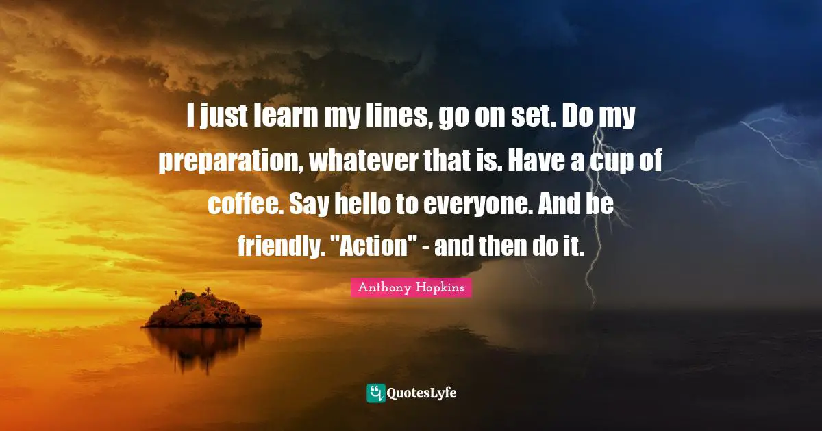 Hello Quotes: "I just learn my lines, go on set. Do my preparation, whatever that is. Have a cup of coffee. Say hello to everyone. And be friendly. "Action" - and then do it."