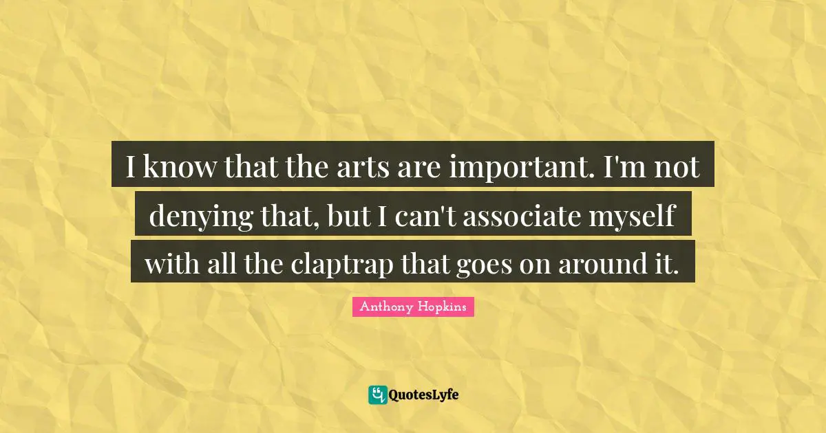 I know that the arts are important. I'm not denying that, but I can't associate myself with all the claptrap that goes on around it.