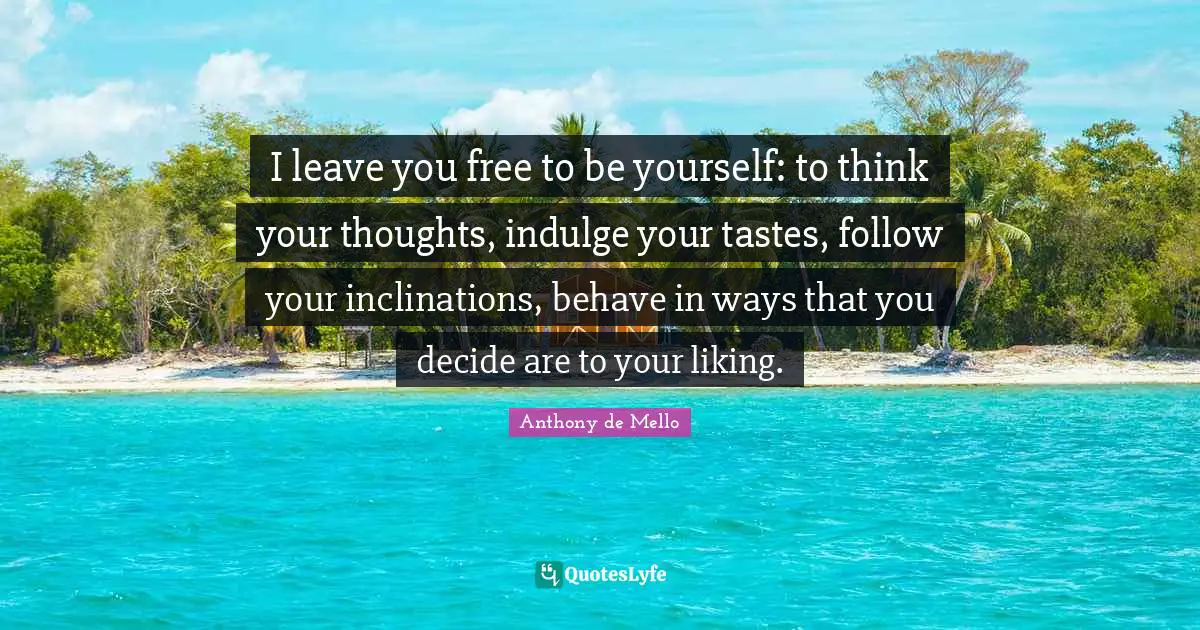 I leave you free to be yourself: to think your thoughts, indulge your tastes, follow your inclinations, behave in ways that you decide are to your liking.