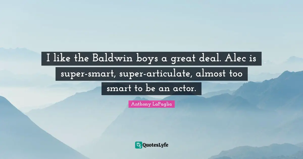I like the Baldwin boys a great deal. Alec is super-smart, super-articulate, almost too smart to be an actor.