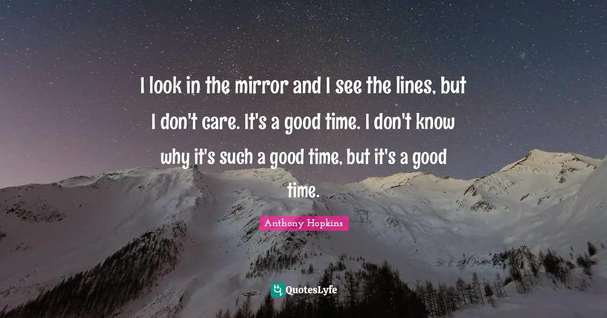 I look in the mirror and I see the lines, but I don't care. It's a good time. I don't know why it's such a good time, but it's a good time.