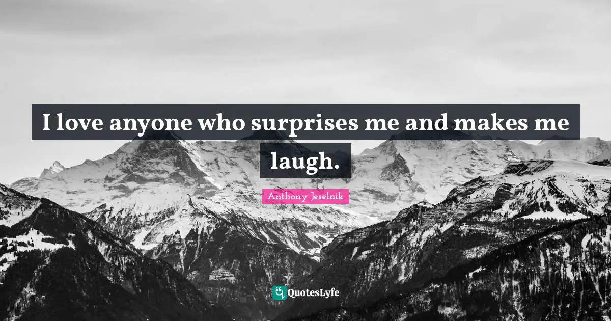 I love anyone who surprises me and makes me laugh.