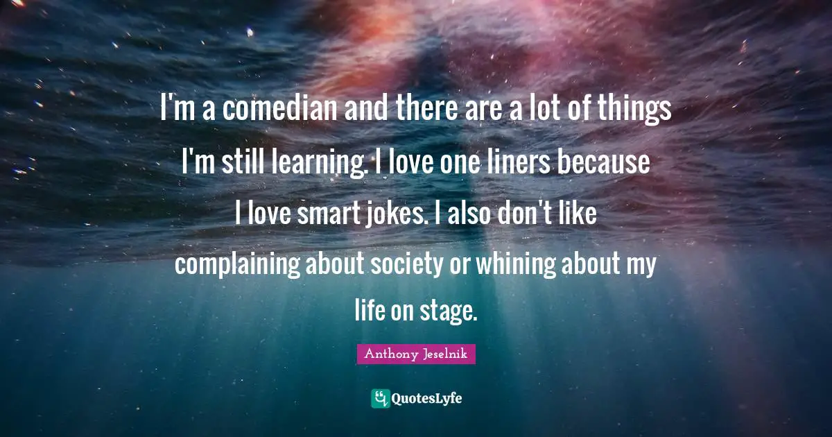 I'm a comedian and there are a lot of things I'm still learning. I love one liners because I love smart jokes. I also don't like complaining about society or whining about my life on stage.