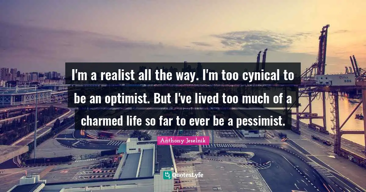 I'm a realist all the way. I'm too cynical to be an optimist. But I've lived too much of a charmed life so far to ever be a pessimist.