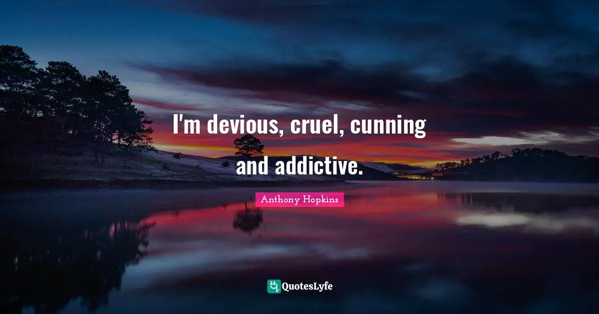 I'm devious, cruel, cunning and addictive.