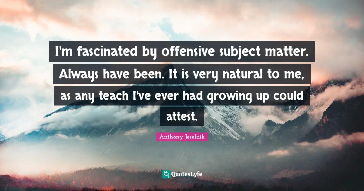 I'm fascinated by offensive subject matter. Always have been. It is very natural to me, as any teach I've ever had growing up could attest.