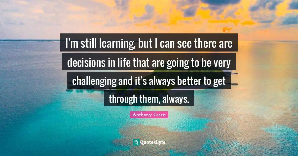 I'm still learning, but I can see there are decisions in life that are going to be very challenging and it's always better to get through them, always.