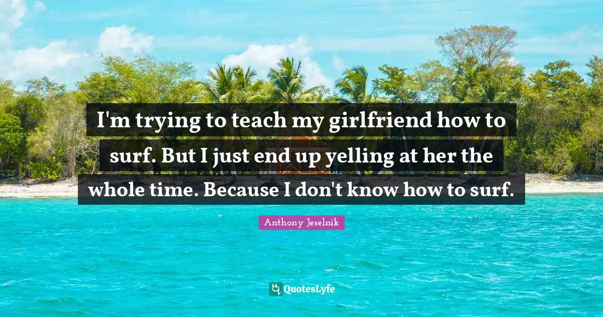 I'm trying to teach my girlfriend how to surf. But I just end up yelling at her the whole time. Because I don't know how to surf.