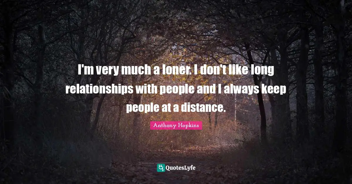 I'm very much a loner. I don't like long relationships with people and I always keep people at a distance.