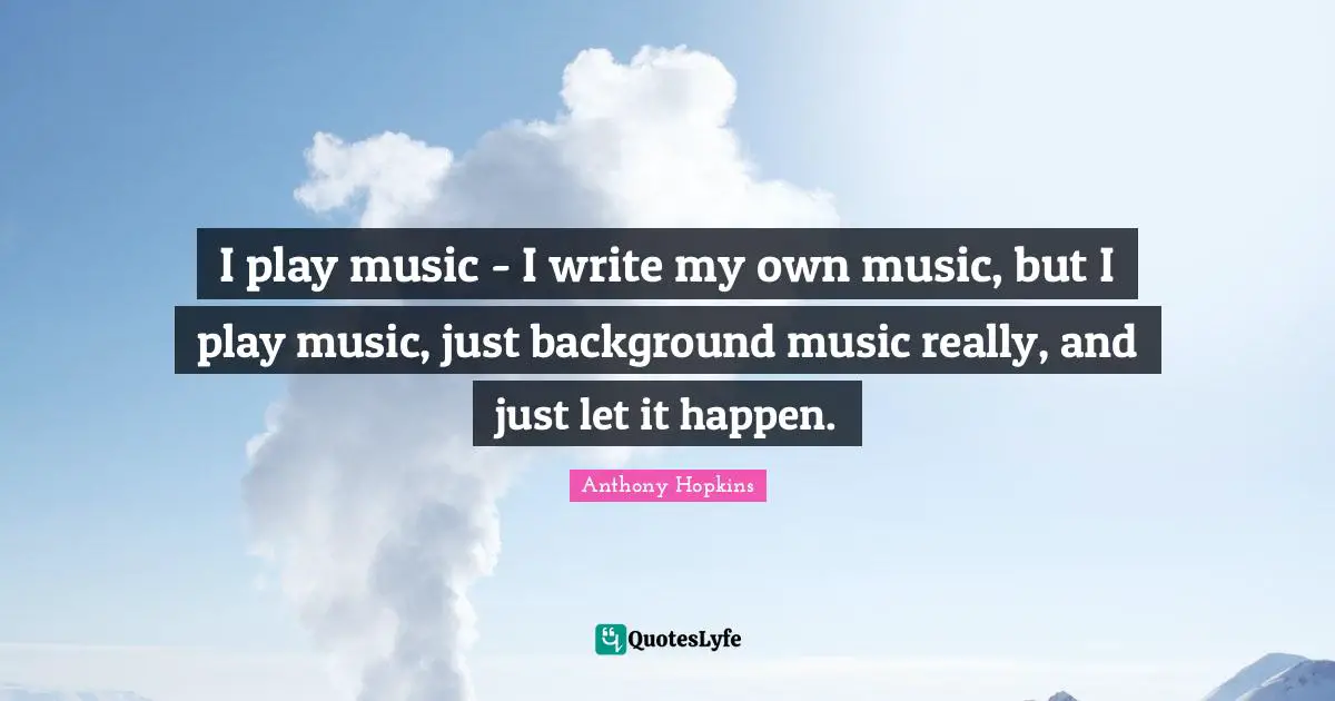 I play music - I write my own music, but I play music, just background music really, and just let it happen.