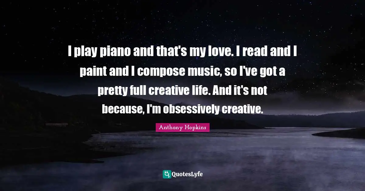 I play piano and that's my love. I read and I paint and I compose music, so I've got a pretty full creative life. And it's not because, I'm obsessively creative.