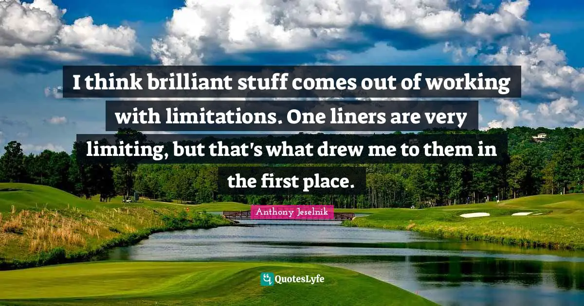 I think brilliant stuff comes out of working with limitations. One liners are very limiting, but that's what drew me to them in the first place.