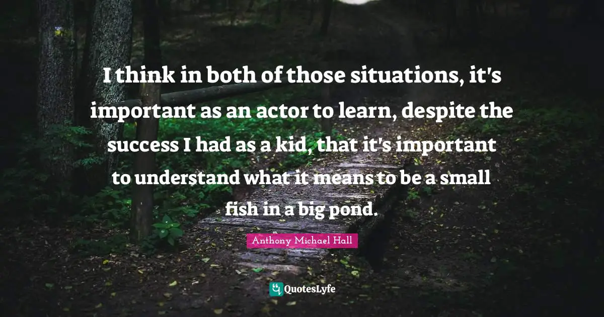 I think in both of those situations, it's important as an actor to learn, despite the success I had as a kid, that it's important to understand what it means to be a small fish in a big pond.