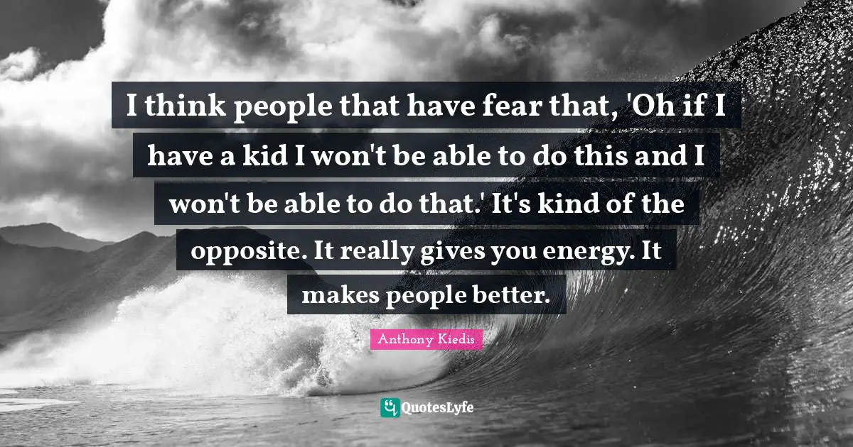 I think people that have fear that, 'Oh if I have a kid I won't be able to do this and I won't be able to do that.' It's kind of the opposite. It really gives you energy. It makes people better.
