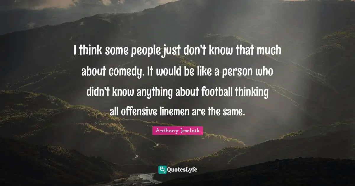 I think some people just don't know that much about comedy. It would be like a person who didn't know anything about football thinking all offensive linemen are the same.