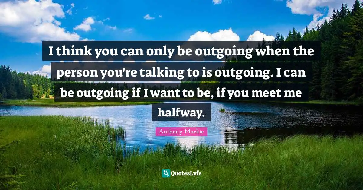 I think you can only be outgoing when the person you're talking to is outgoing. I can be outgoing if I want to be, if you meet me halfway.