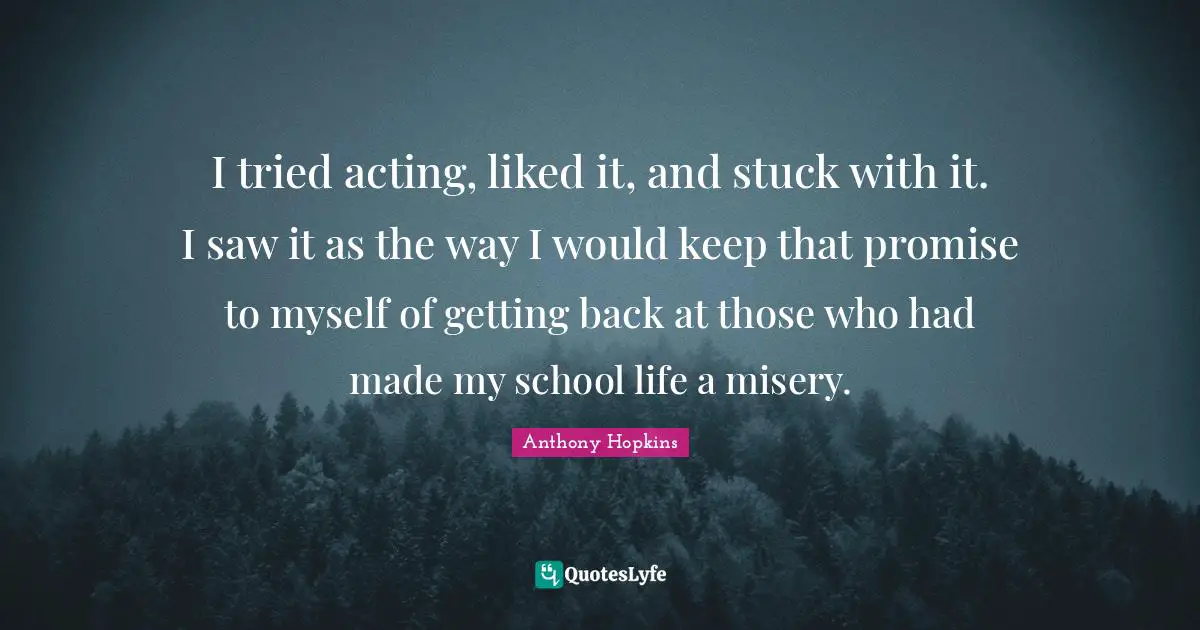 I tried acting, liked it, and stuck with it. I saw it as the way I would keep that promise to myself of getting back at those who had made my school life a misery.