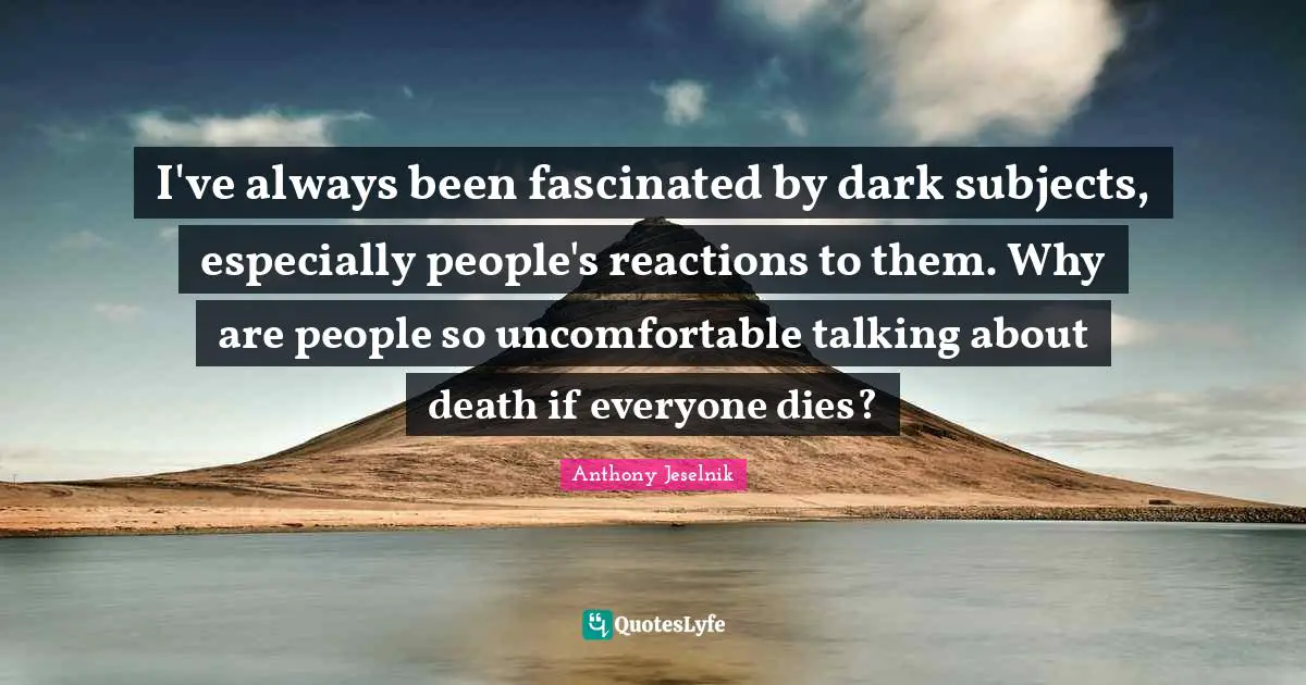 Anthony Jeselnik Quotes: "I've always been fascinated by dark subjects, especially people's reactions to them. Why are people so uncomfortable talking about death if everyone dies?"