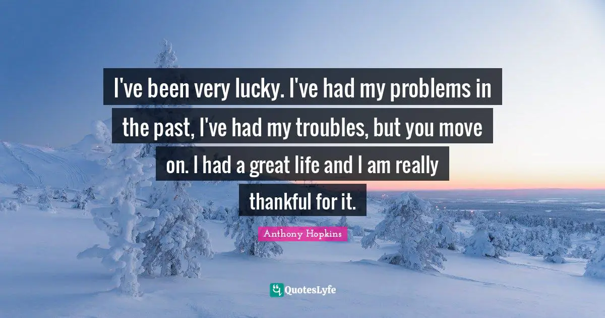 I've been very lucky. I've had my problems in the past, I've had my troubles, but you move on. I had a great life and I am really thankful for it.