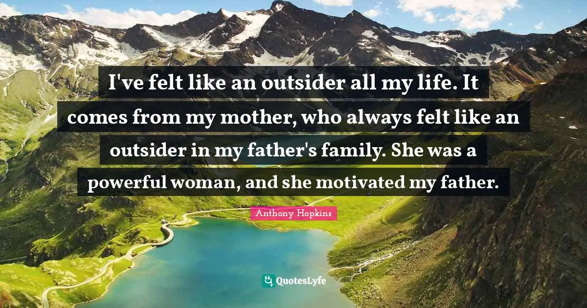 I've felt like an outsider all my life. It comes from my mother, who always felt like an outsider in my father's family. She was a powerful woman, and she motivated my father.