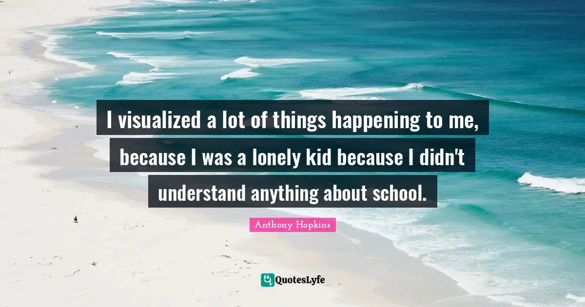 I visualized a lot of things happening to me, because I was a lonely kid because I didn't understand anything about school.