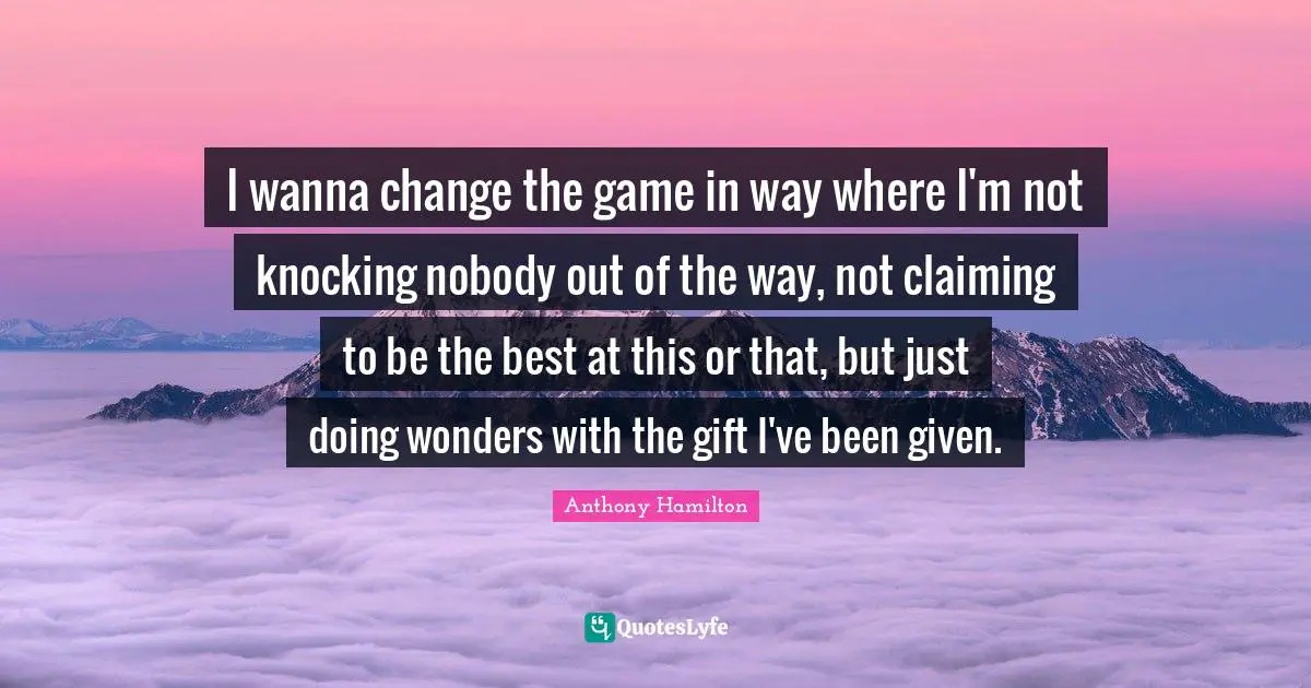 I wanna change the game in way where I'm not knocking nobody out of the way, not claiming to be the best at this or that, but just doing wonders with the gift I've been given.