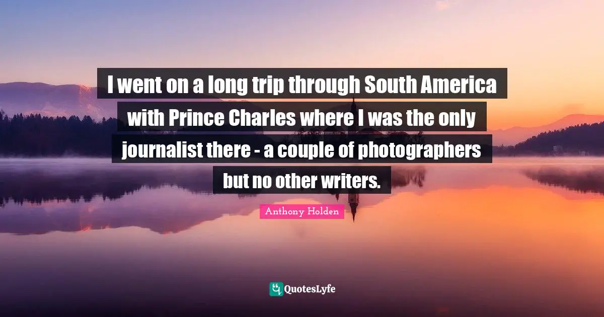 I went on a long trip through South America with Prince Charles where I was the only journalist there - a couple of photographers but no other writers.