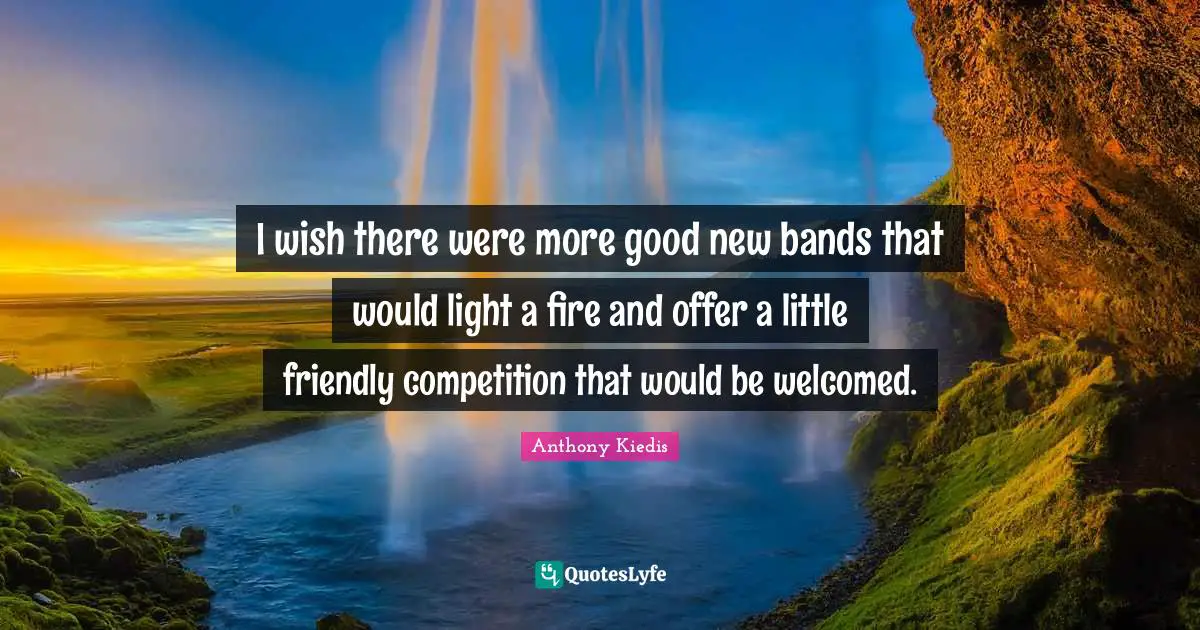 Anthony Kiedis Quotes: "I wish there were more good new bands that would light a fire and offer a little friendly competition that would be welcomed."