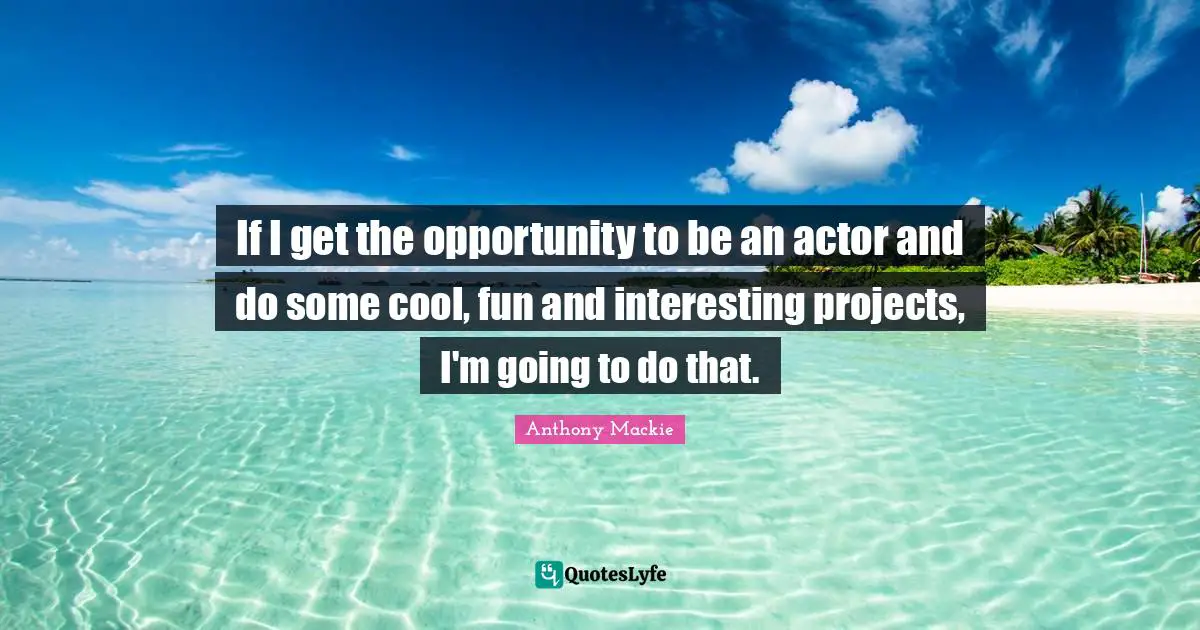 If I get the opportunity to be an actor and do some cool, fun and interesting projects, I'm going to do that.