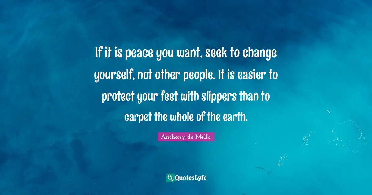 If it is peace you want, seek to change yourself, not other people. It is easier to protect your feet with slippers than to carpet the whole of the earth.