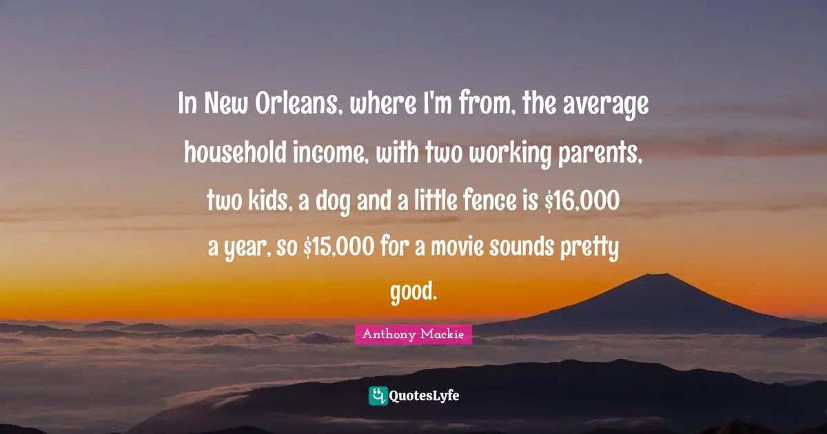 In New Orleans, where I'm from, the average household income, with two working parents, two kids, a dog and a little fence is $16,000 a year, so $15,000 for a movie sounds pretty good.