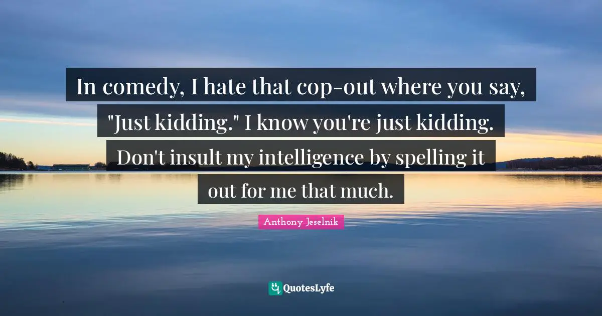 In comedy, I hate that cop-out where you say, "Just kidding." I know you're just kidding. Don't insult my intelligence by spelling it out for me that much.