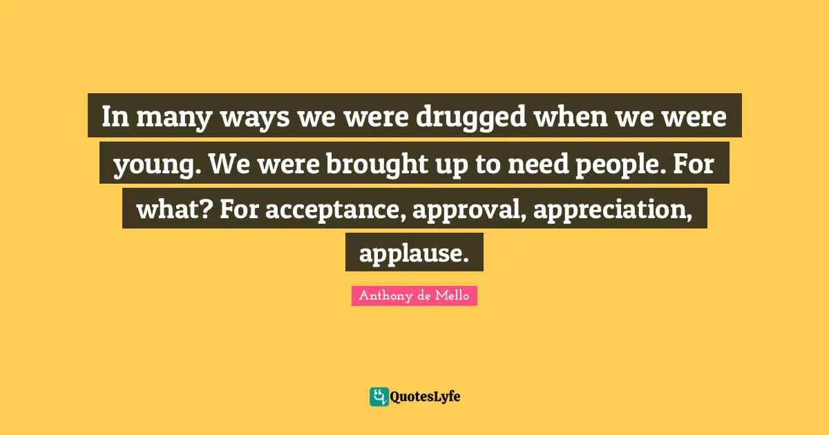 In many ways we were drugged when we were young. We were brought up to need people. For what? For acceptance, approval, appreciation, applause.