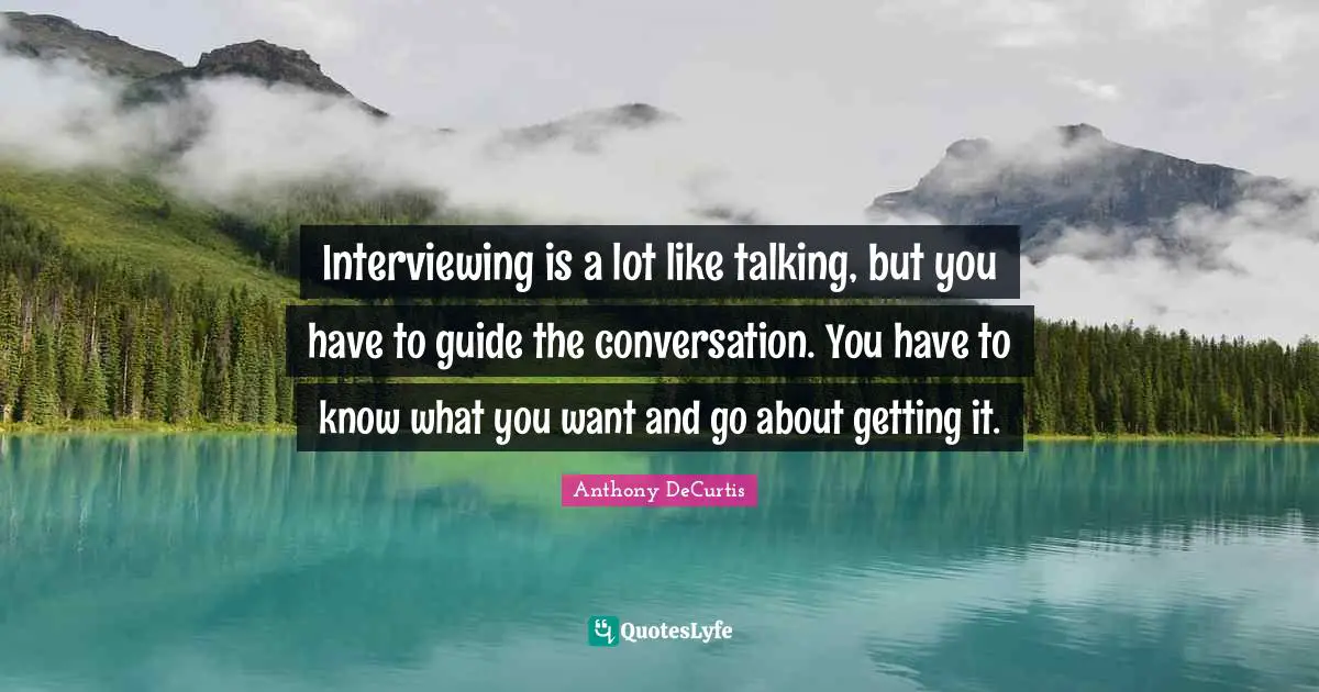 Interviewing is a lot like talking, but you have to guide the conversation. You have to know what you want and go about getting it.