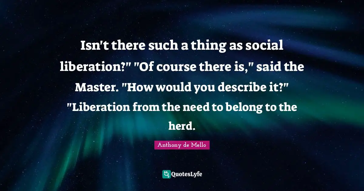 Isn't there such a thing as social liberation?" "Of course there is," said the Master. "How would you describe it?" "Liberation from the need to belong to the herd.