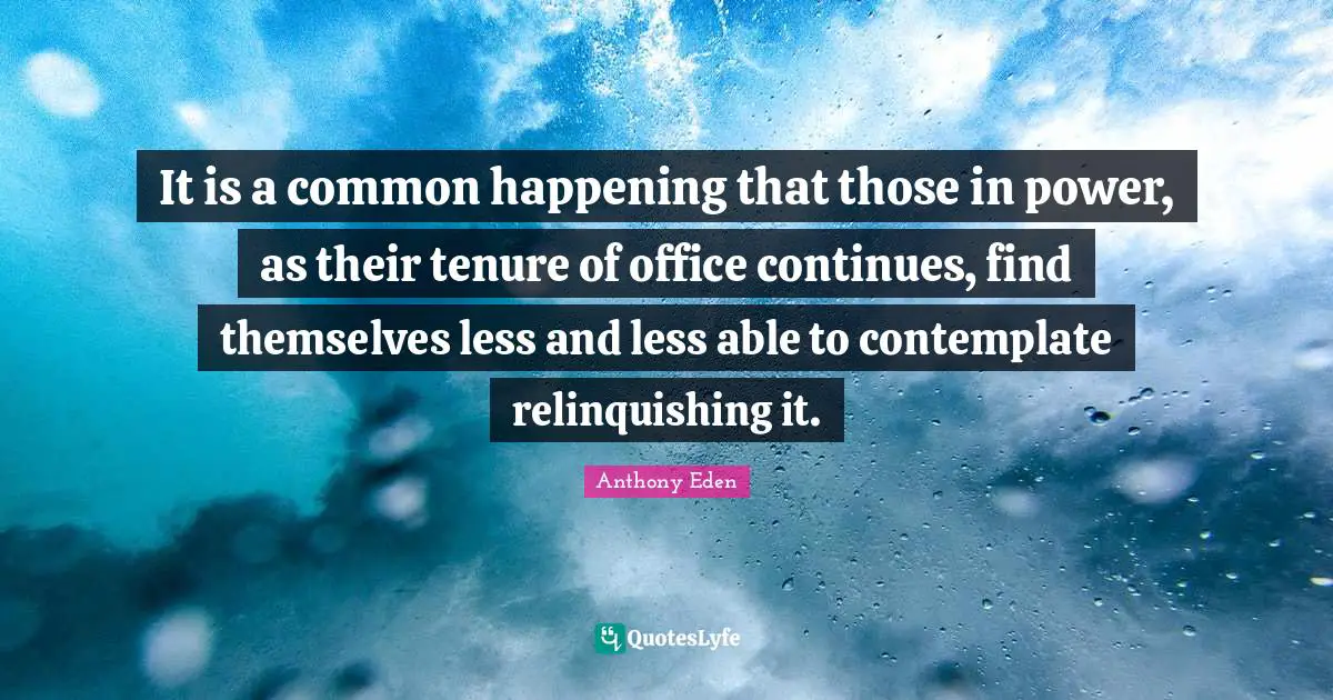 Anthony Eden Quotes: "It is a common happening that those in power, as their tenure of office continues, find themselves less and less able to contemplate relinquishing it."