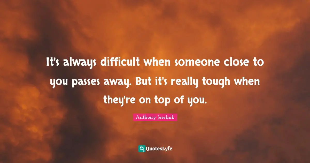 It's always difficult when someone close to you passes away. But it's really tough when they're on top of you.