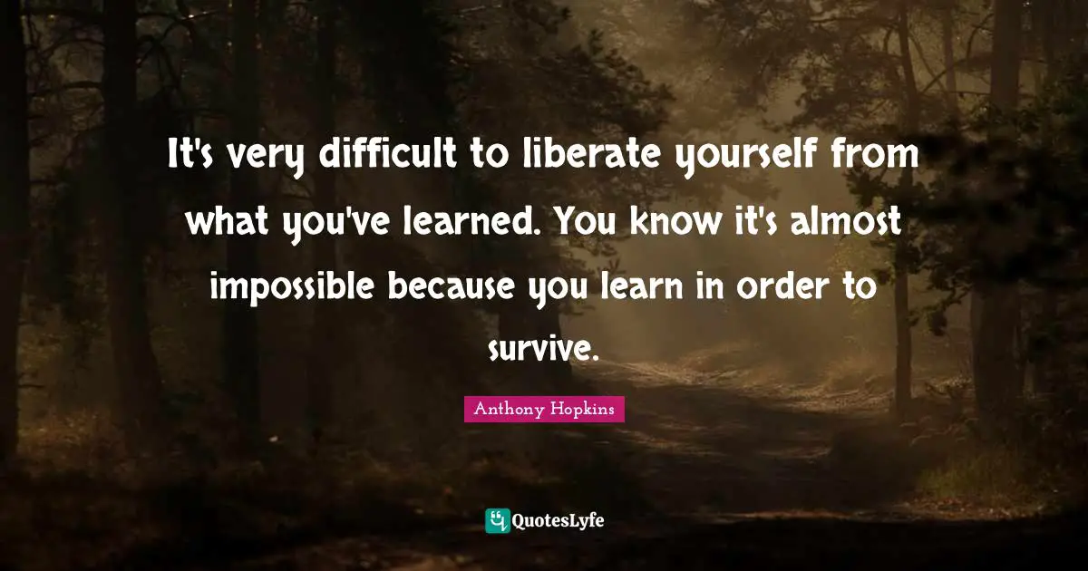 It's very difficult to liberate yourself from what you've learned. You know it's almost impossible because you learn in order to survive.