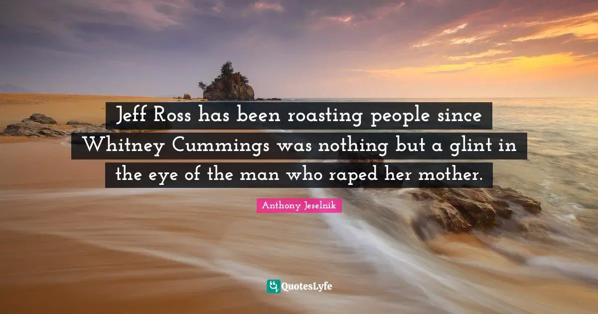 Jeff Ross has been roasting people since Whitney Cummings was nothing but a glint in the eye of the man who raped her mother.