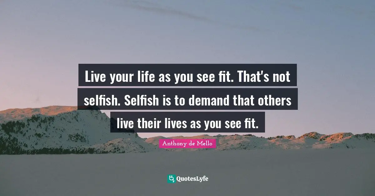 Live your life as you see fit. That's not selfish. Selfish is to demand that others live their lives as you see fit.