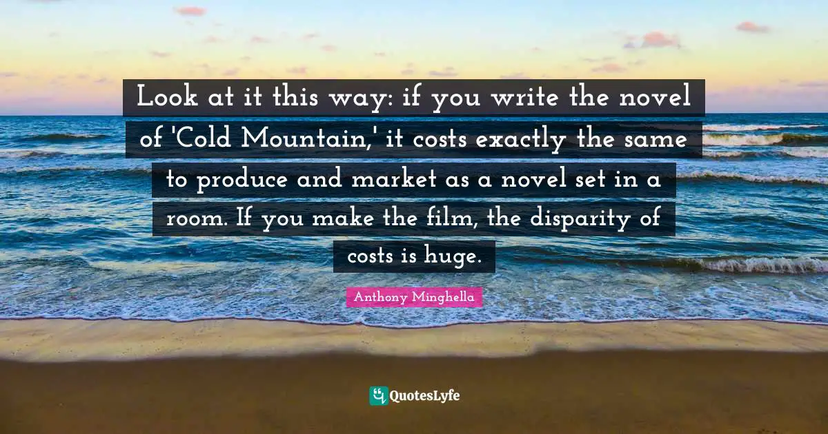 Look at it this way: if you write the novel of 'Cold Mountain,' it costs exactly the same to produce and market as a novel set in a room. If you make the film, the disparity of costs is huge.
