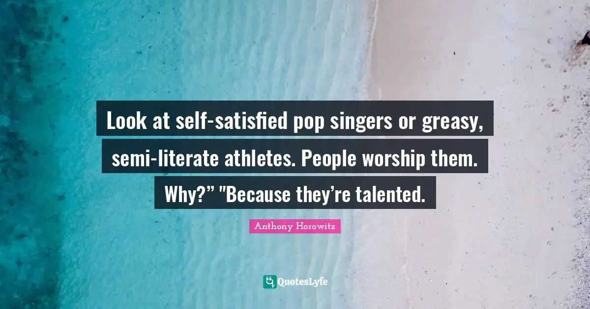 Look at self-satisfied pop singers or greasy, semi-literate athletes. People worship them. Why?” "Because they’re talented.