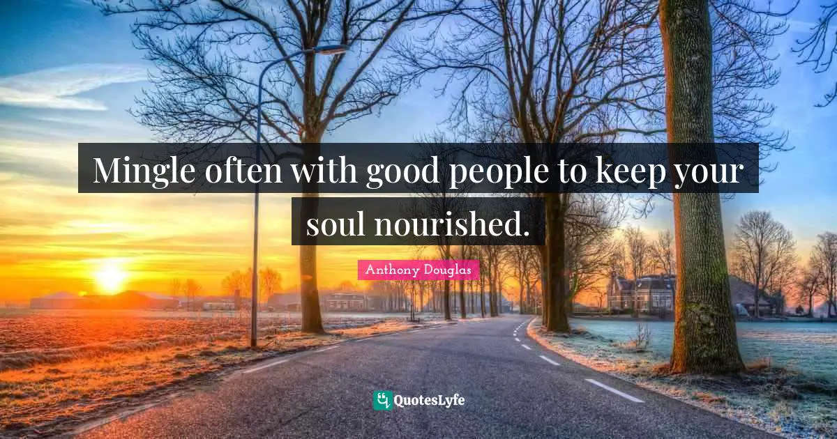Mingle often with good people to keep your soul nourished.