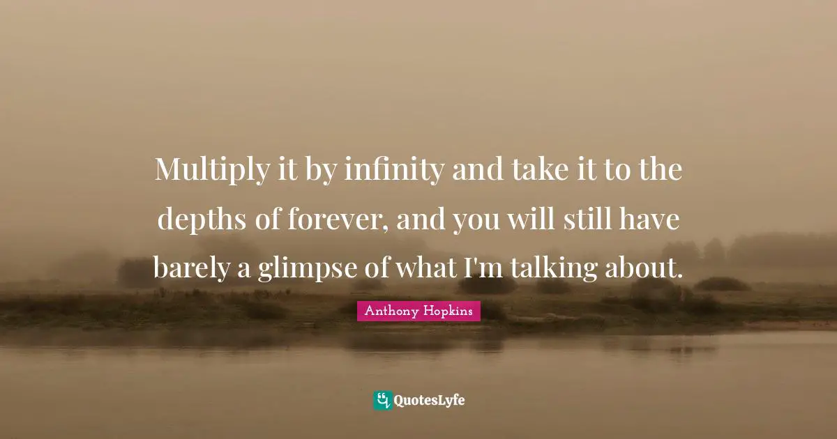 Multiply it by infinity and take it to the depths of forever, and you will still have barely a glimpse of what I'm talking about.