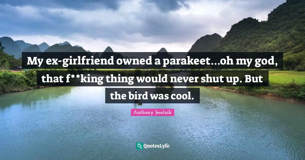 My ex-girlfriend owned a parakeet…oh my god, that f**king thing would never shut up. But the bird was cool.