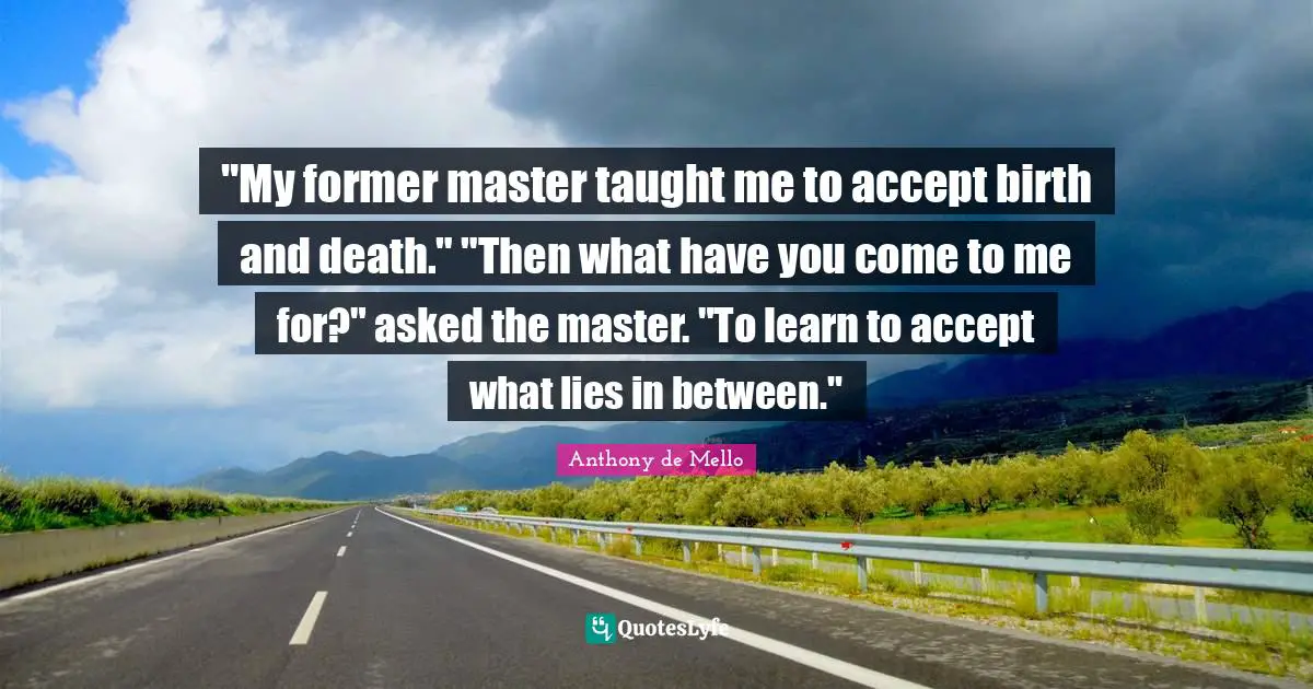 "My former master taught me to accept birth and death." "Then what have you come to me for?" asked the master. "To learn to accept what lies in between."