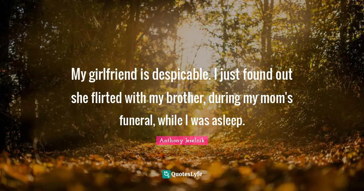 Mom Quotes: "My girlfriend is despicable. I just found out she flirted with my brother, during my mom's funeral, while I was asleep."