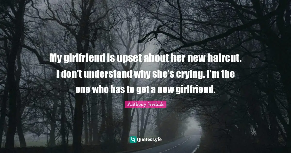 My girlfriend is upset about her new haircut. I don't understand why she's crying. I'm the one who has to get a new girlfriend.