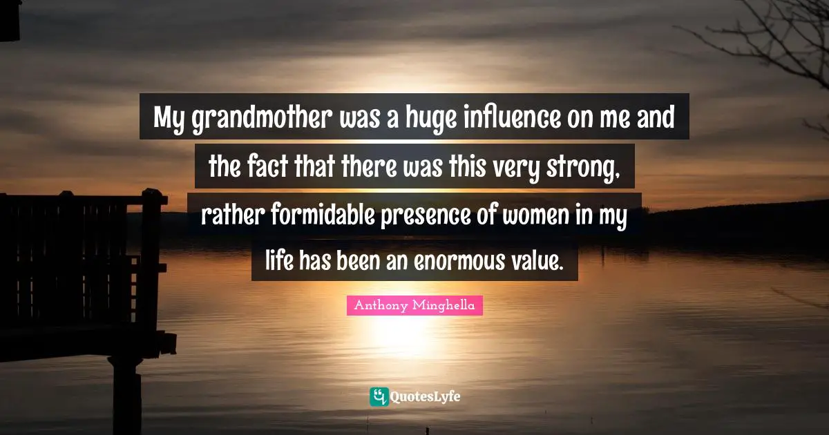 My grandmother was a huge influence on me and the fact that there was this very strong, rather formidable presence of women in my life has been an enormous value.