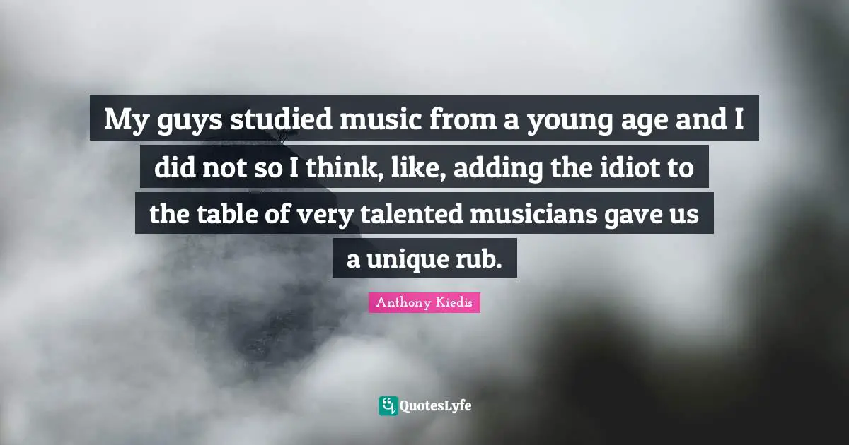 My guys studied music from a young age and I did not so I think, like, adding the idiot to the table of very talented musicians gave us a unique rub.